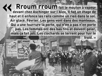 Photo en noir et blanc d'une foule et d'un camion de propagande sur l'Alexanderplatz avec, en superposition, une citation du roman d'Alfred Döblin : Rroum rroum fait le mouton à vapeur devant chez Aschinger sur l'Alex. Il fait un étage de haut et il enfonce les rails comme un rien dans le sol. Air glacé. Février. Les gens vont dans des manteaux. Qui a une fourrure la porte, qui n'en a pas n'en porte pas. Les femmes ont des bas fins et doivent geler, mais ça fait joli. Les clochards se terrent pour fuir le froid.